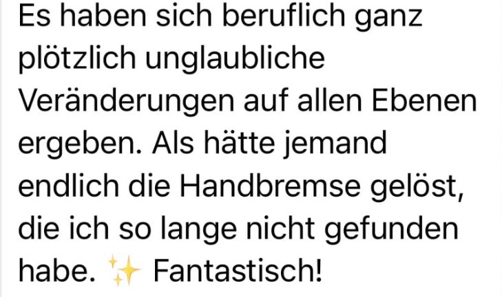 Nachricht einer Kundin: Es haben sich beruflich ganz plötzlich unglaubliche Veränderungen auf allen Ebenen ergeben. Als hätte jemand endlich die Handbremse gelöst, die ich so lange nicht gefunden habe. Fantastisch!